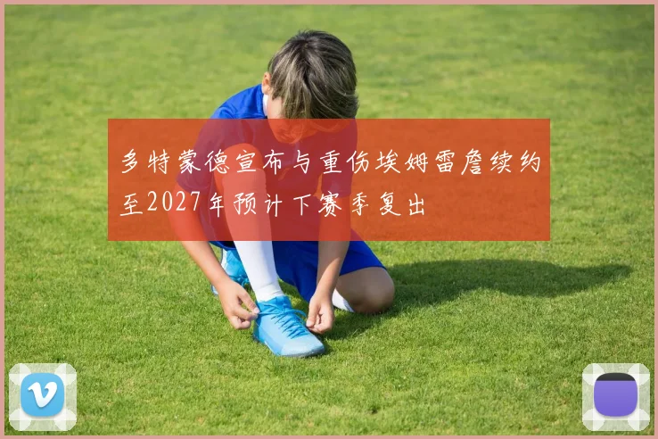 多特蒙德宣布与重伤埃姆雷詹续约至2027年预计下赛季复出