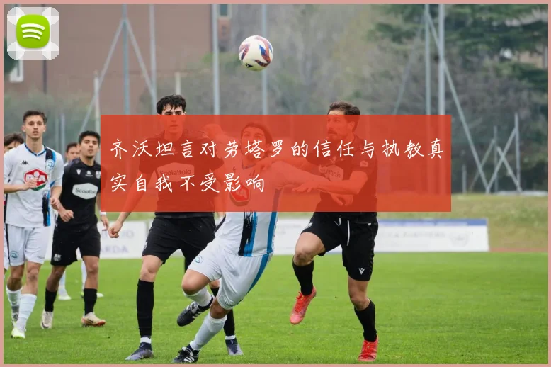 齐沃坦言对劳塔罗的信任与执教真实自我不受影响