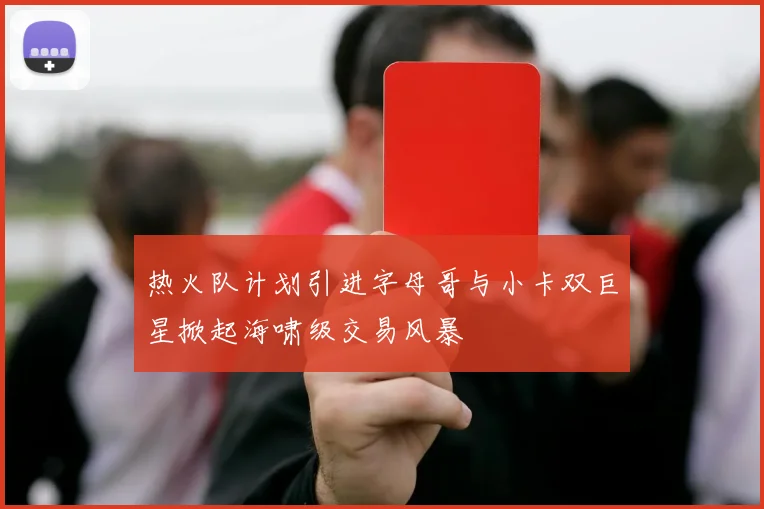热火队计划引进字母哥与小卡双巨星掀起海啸级交易风暴