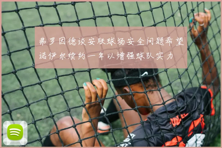 弗罗因德谈安联球场安全问题希望诺伊尔续约一年以增强球队实力