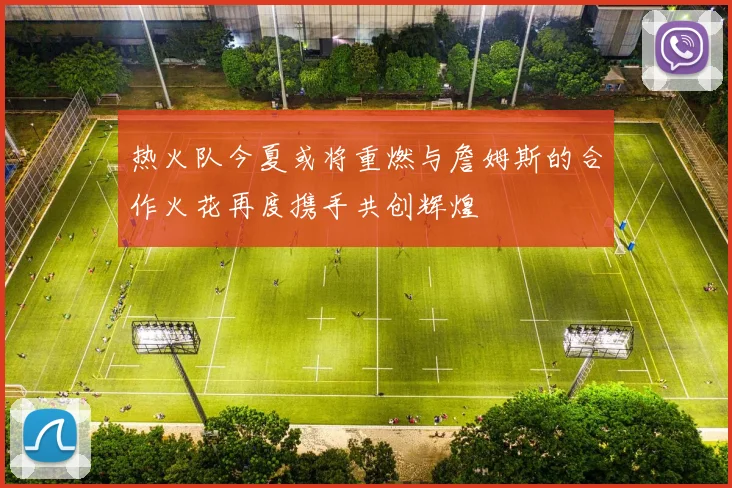 热火队今夏或将重燃与詹姆斯的合作火花再度携手共创辉煌