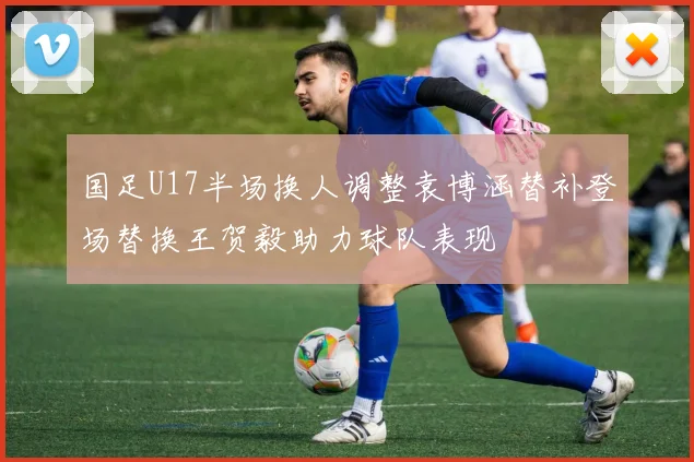 国足U17半场换人调整袁博涵替补登场替换王贺毅助力球队表现