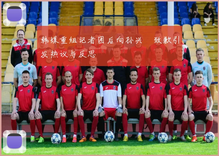 韩媒重组记者团后向孙兴慜致歉引发热议与反思