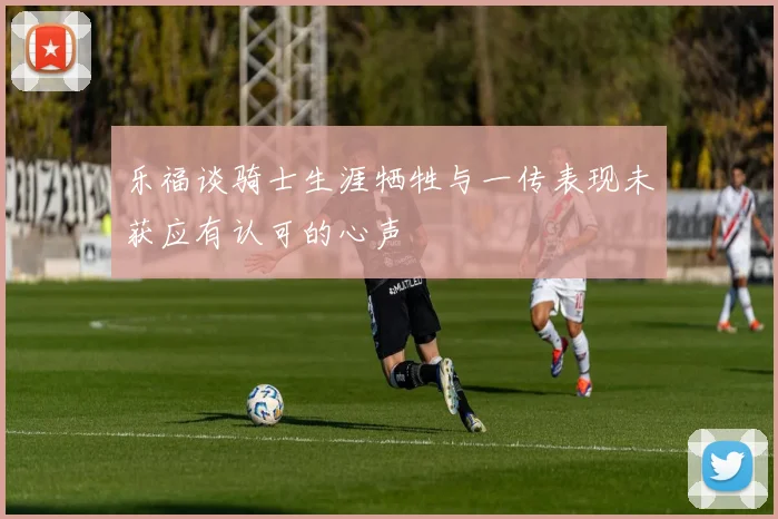 乐福谈骑士生涯牺牲与一传表现未获应有认可的心声