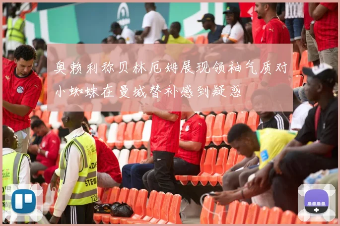 奥赖利称贝林厄姆展现领袖气质对小蜘蛛在曼城替补感到疑惑