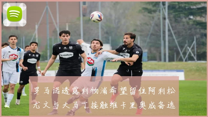 罗马诺透露利物浦希望留住阿利松尤文与大马丁接触维卡里奥成备选