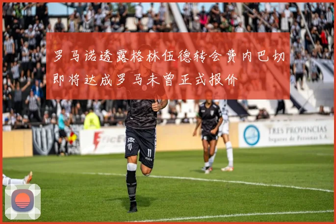 罗马诺透露格林伍德转会费内巴切即将达成罗马未曾正式报价