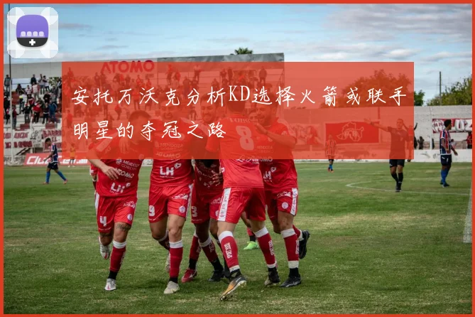 安托万沃克分析KD选择火箭或联手明星的夺冠之路