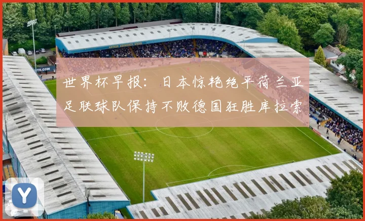 世界杯早报：日本惊艳绝平荷兰亚足联球队保持不败德国狂胜库拉索