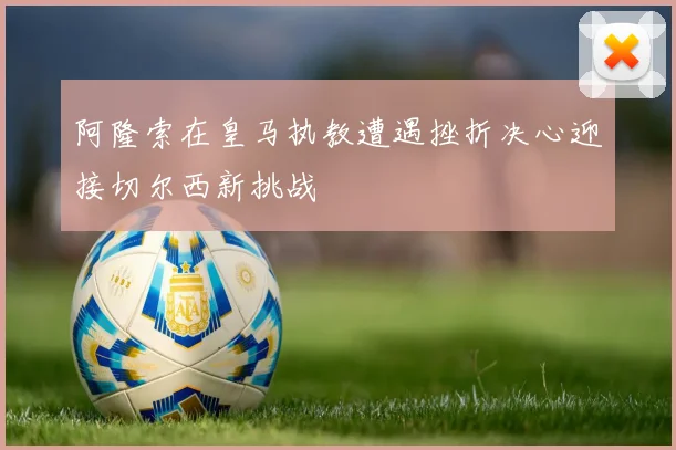阿隆索在皇马执教遭遇挫折决心迎接切尔西新挑战