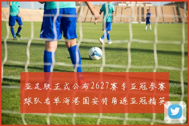 亚足联正式公布2627赛季亚冠参赛球队名单海港国安将角逐亚冠精英联赛