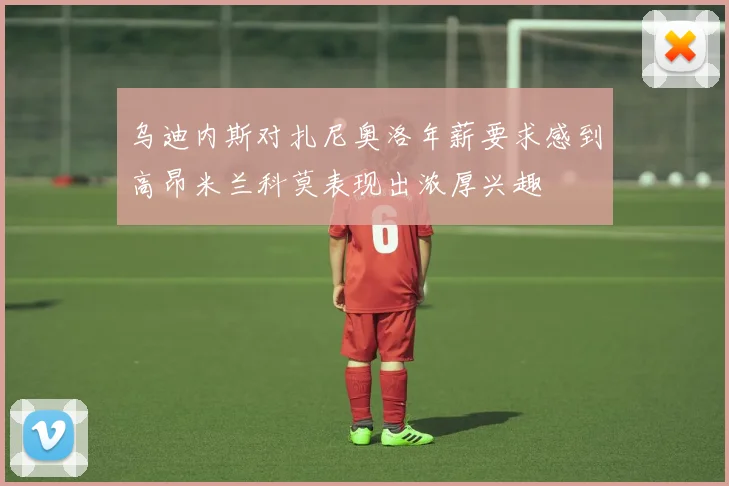 乌迪内斯对扎尼奥洛年薪要求感到高昂米兰科莫表现出浓厚兴趣