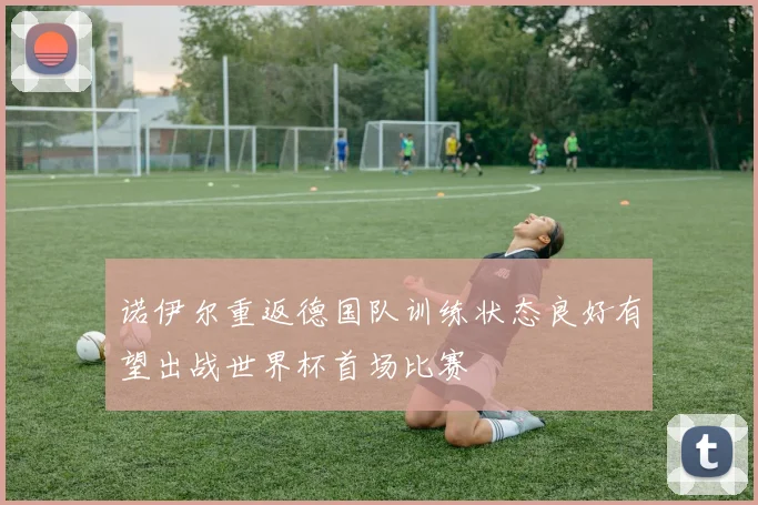 诺伊尔重返德国队训练状态良好有望出战世界杯首场比赛