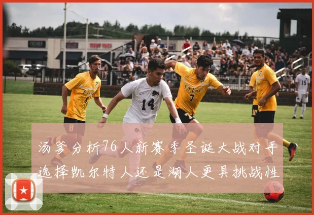 汤爹分析76人新赛季圣诞大战对手选择凯尔特人还是湖人更具挑战性