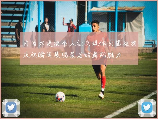 内马尔更换个人社交媒体头像经典庆祝瞬间展现最后的舞蹈魅力