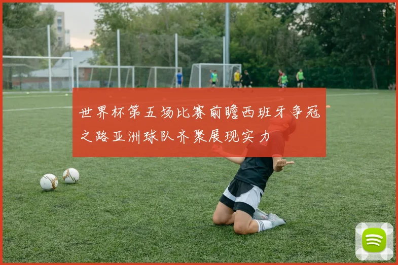 世界杯第五场比赛前瞻西班牙争冠之路亚洲球队齐聚展现实力