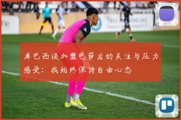 库巴西谈加盟巴萨后的关注与压力感受：我始终保持自由心态