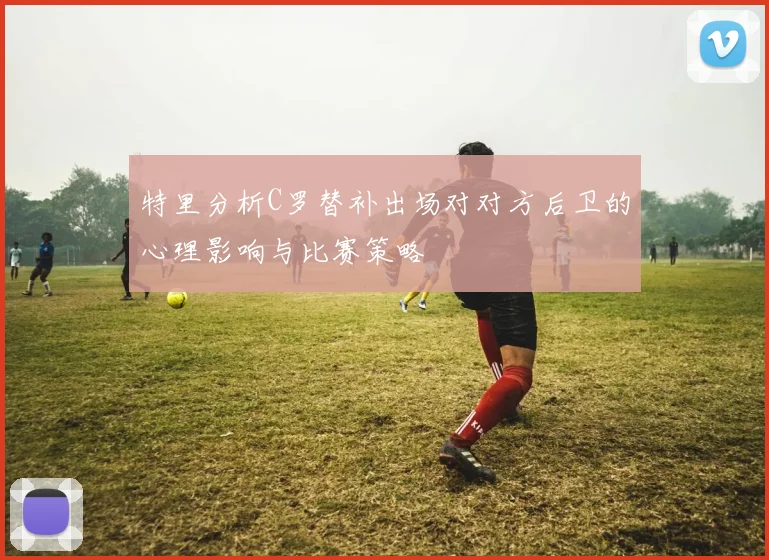 特里分析C罗替补出场对对方后卫的心理影响与比赛策略