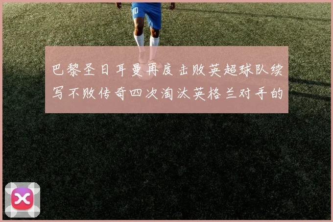 巴黎圣日耳曼再度击败英超球队续写不败传奇四次淘汰英格兰对手的背后故事