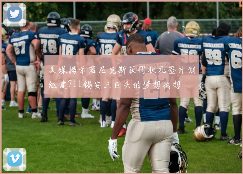 美媒揭示若尼克斯获得状元签计划组建711锡安三巨头的梦想构想