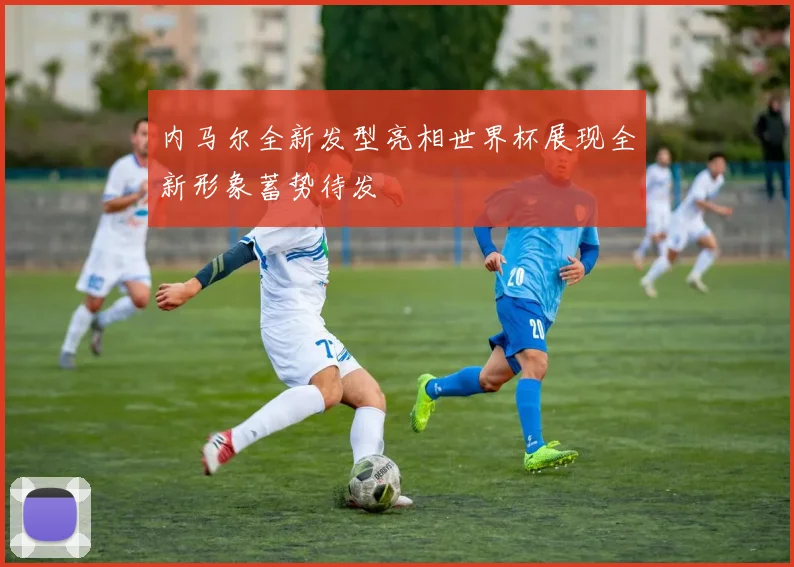 内马尔全新发型亮相世界杯展现全新形象蓄势待发