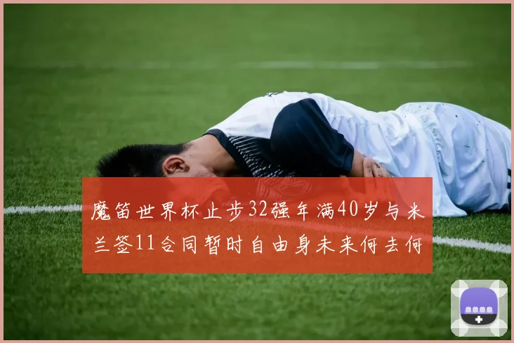 魔笛世界杯止步32强年满40岁与米兰签11合同暂时自由身未来何去何从