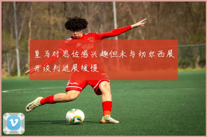 皇马对恩佐感兴趣但未与切尔西展开谈判进展缓慢