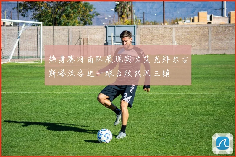 热身赛河南队展现实力艾克拜尔古斯塔沃各进一球击败武汉三镇
