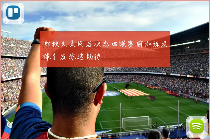 郑钦文美网后状态回暖赛前加练发球引发球迷期待