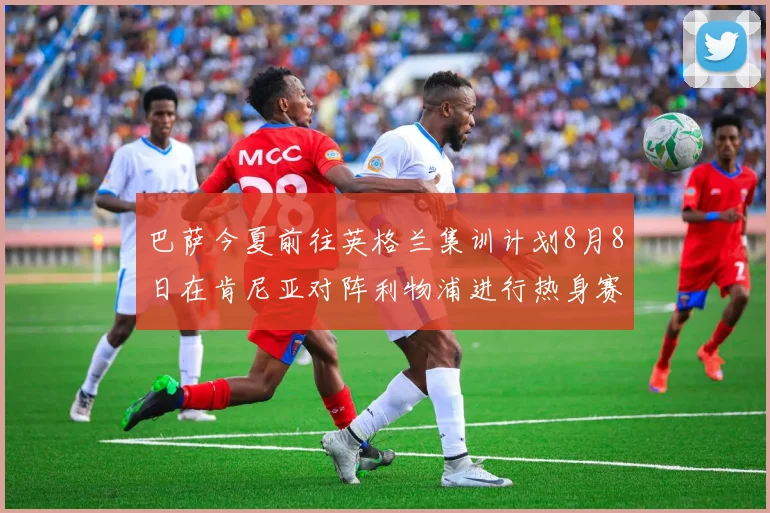 巴萨今夏前往英格兰集训计划8月8日在肯尼亚对阵利物浦进行热身赛